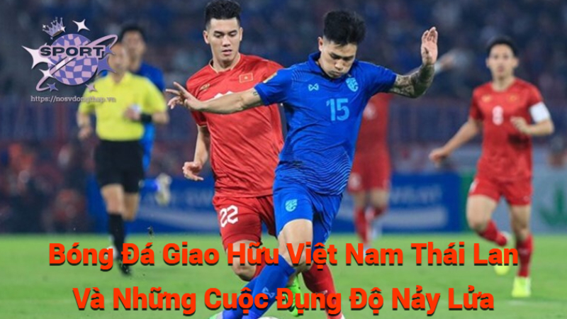 Bóng Đá Giao Hữu Việt Nam Thái Lan Và Những Cuộc Đụng Độ Nảy Lửa