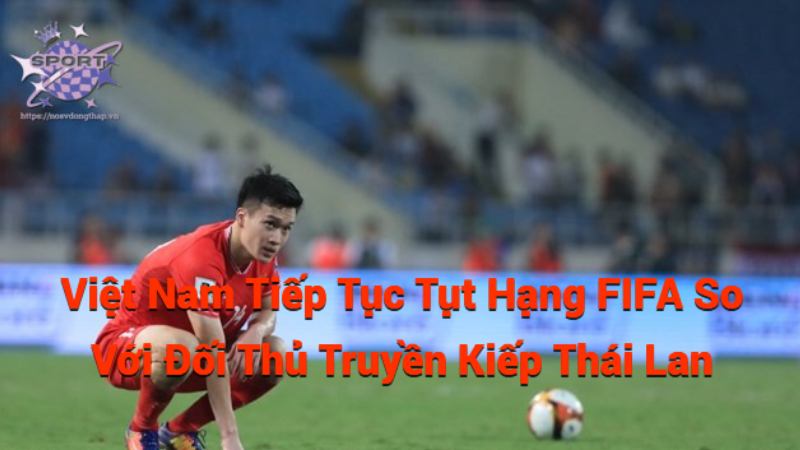 Việt Nam Tiếp Tục Tụt Hạng FIFA So Với Đối Thủ Truyền Kiếp Thái Lan